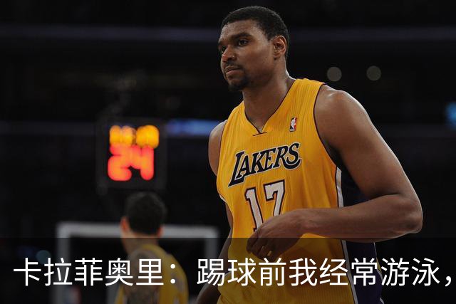 卡拉菲奥里：踢球前我经常游泳，想尽快回妈妈身边所以游得很快