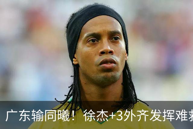 广东输同曦！徐杰+3外齐发挥难救主，防守崩盘，同曦4将主导逆转