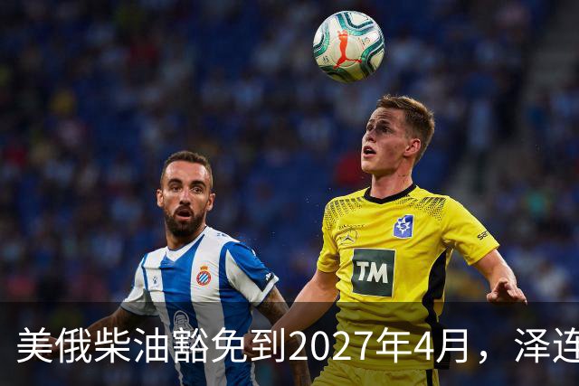 美俄柴油豁免到2027年4月，泽连斯基用邀请函对冲华盛顿