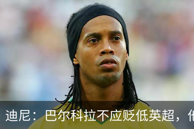 迪尼：巴尔科拉不应贬低英超，他来的时间不够长没资格评头论足